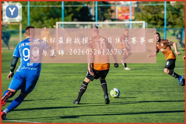 世界杯最新战报:今日焦点赛事回顾与集锦_20260526125707