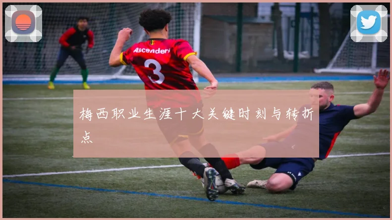 梅西职业生涯十大关键时刻与转折点