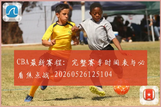 CBA最新赛程：完整赛季时间表与必看焦点战_20260526125104