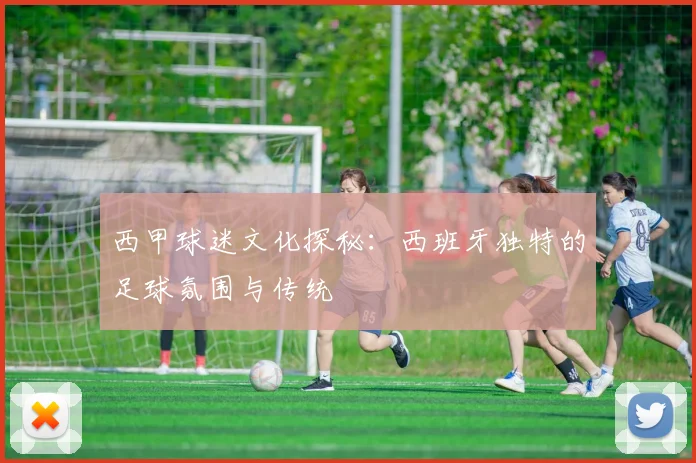 西甲球迷文化探秘：西班牙独特的足球氛围与传统